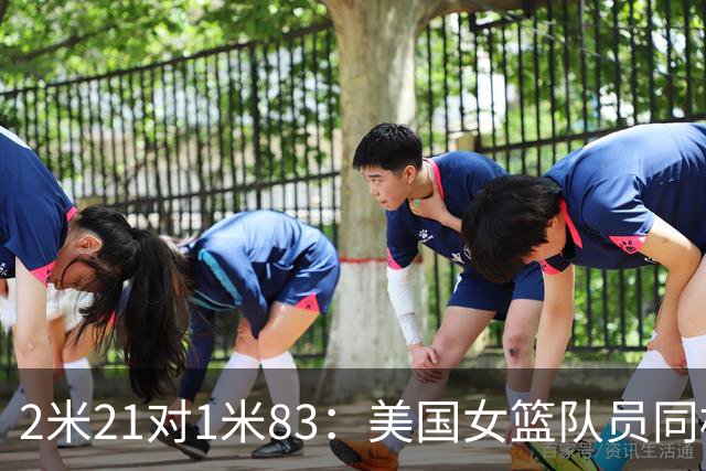 2米21对1米83：美国女篮队员同框后表情藏不住了